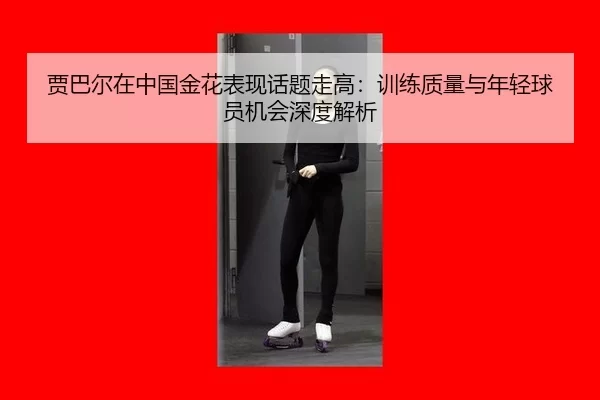 贾巴尔在中国金花表现话题走高：训练质量与年轻球员机会深度解析